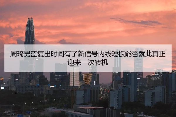周琦男篮复出时间有了新信号内线短板能否就此真正迎来一次转机 | Kaiyun