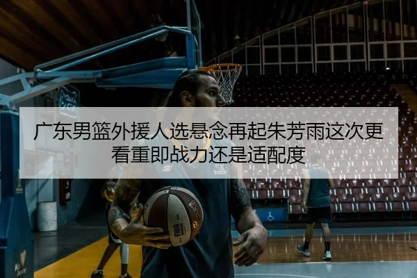 广东男篮外援人选悬念再起朱芳雨这次更看重即战力还是适配度 | Kaiyun
